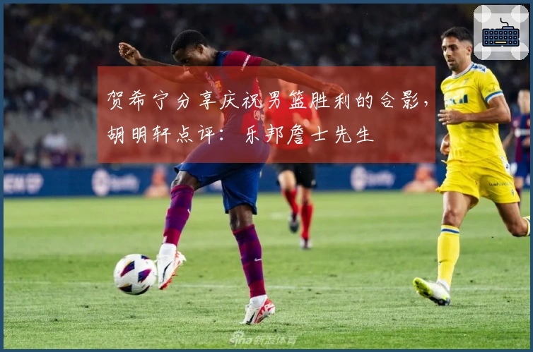 贺希宁分享庆祝男篮胜利的合影，胡明轩点评：乐邦詹士先生