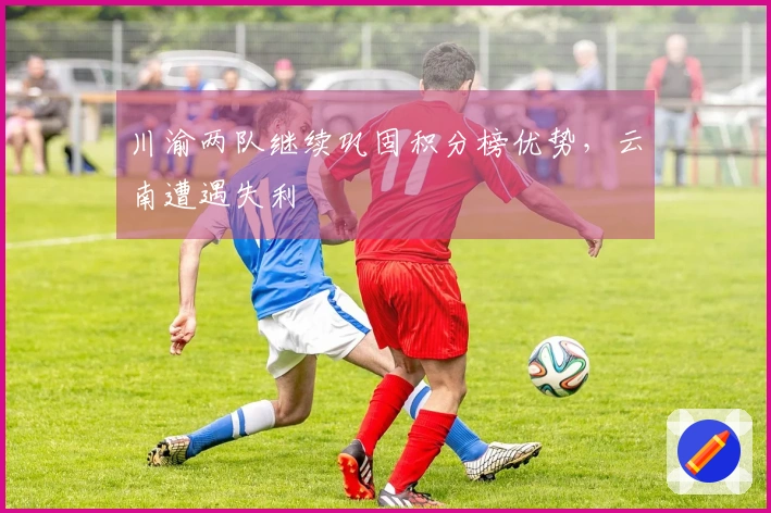 川渝两队继续巩固积分榜优势，云南遭遇失利