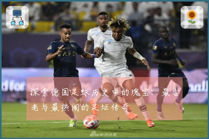 探索德国足球历史中的瑰宝：最古老与最热闹的足坛传奇
