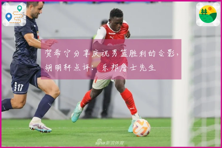 贺希宁分享庆祝男篮胜利的合影，胡明轩点评：乐邦詹士先生