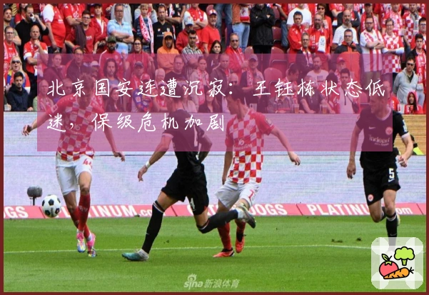 北京国安连遭沉寂：王钰栋状态低迷，保级危机加剧