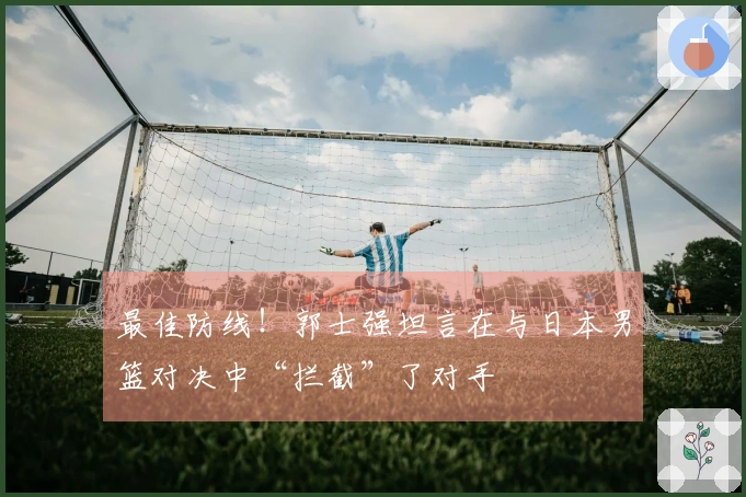 最佳防线！郭士强坦言在与日本男篮对决中“拦截”了对手