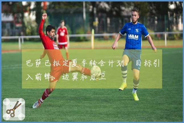 巴萨已拟定夏季转会计划，目标引入前锋、边翼和后卫
