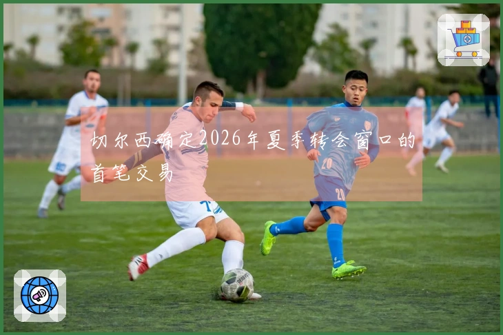 切尔西确定2026年夏季转会窗口的首笔交易