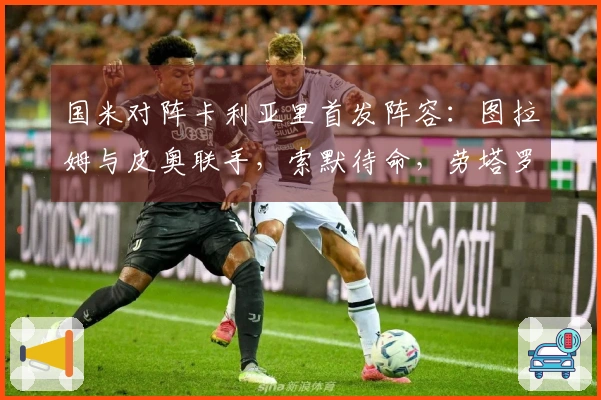 国米对阵卡利亚里首发阵容：图拉姆与皮奥联手，索默待命，劳塔罗缺席