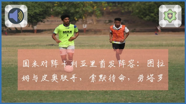 国米对阵卡利亚里首发阵容：图拉姆与皮奥联手，索默待命，劳塔罗缺席