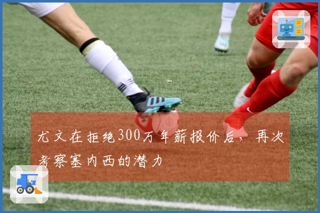 尤文在拒绝300万年薪报价后，再次考察塞内西的潜力