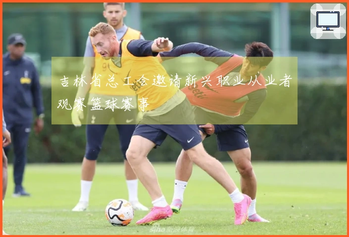 吉林省总工会邀请新兴职业从业者观赛篮球赛事