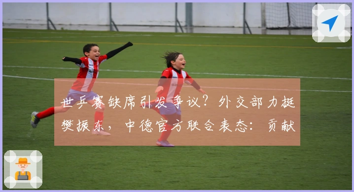 世乒赛缺席引发争议？外交部力挺樊振东，中德官方联合表态：贡献卓著