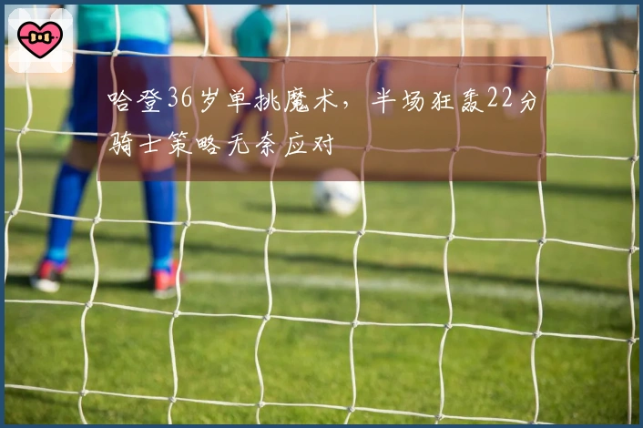 哈登36岁单挑魔术，半场狂轰22分骑士策略无奈应对