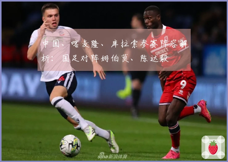 中国、喀麦隆、库拉索参赛阵容解析：国足对阵姆伯莫、陈达毅
